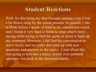 Student Reactions
Well, for this being my first Socratic seminar ever, I was
a bit blown away by the whole process. In general, I like
to think before I speak- al least in the educational world,
and I found it very hard to listen to what other's were
saying while trying to find the quote or piece to back up
my comment. However, I did find the conversation to
move nicely and we really did come up with new
questions and answers to the topics. I was afraid this
was going to turn into a messy debate over personal
opinions- we stuck to the directions nicely.
 