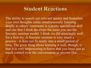 Student Reactions
The ability to search out relevant quotes and formulate
your own thoughts while simultaneously listening
deeply to others' comments is a pretty specialized skill
and one that I think develops the more you use the
Socratic seminar model. I think we did amazingly well
for a first-try. A Socratic seminar is very much a
process - it does not fit neatly into a small period of
time, The great thing about learning it well, though, is
that it is very empowering to know that you have just as
much control over the conversation as anyone else . . .
 