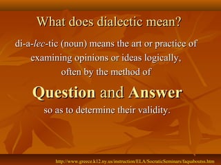 What does dialectic mean?
di-a-lec-tic (noun) means the art or practice of
    examining opinions or ideas logically,
             often by the method of

    Question and Answer
       so as to determine their validity.




          http://www.greece.k12.ny.us/instruction/ELA/SocraticSeminars/faqsaboutss.htm
 