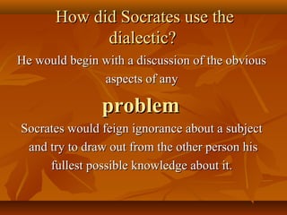 How did Socrates use the
             dialectic?
He would begin with a discussion of the obvious
               aspects of any

               problem
Socrates would feign ignorance about a subject
 and try to draw out from the other person his
     fullest possible knowledge about it.
 