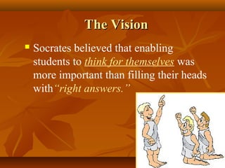 The Vision
   Socrates believed that enabling
    students to think for themselves was
    more important than filling their heads
    with“right answers.”
 