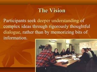 The Vision
Participants seek deeper understanding of
complex ideas through rigorously thoughtful
dialogue, rather than by memorizing bits of
information.
 