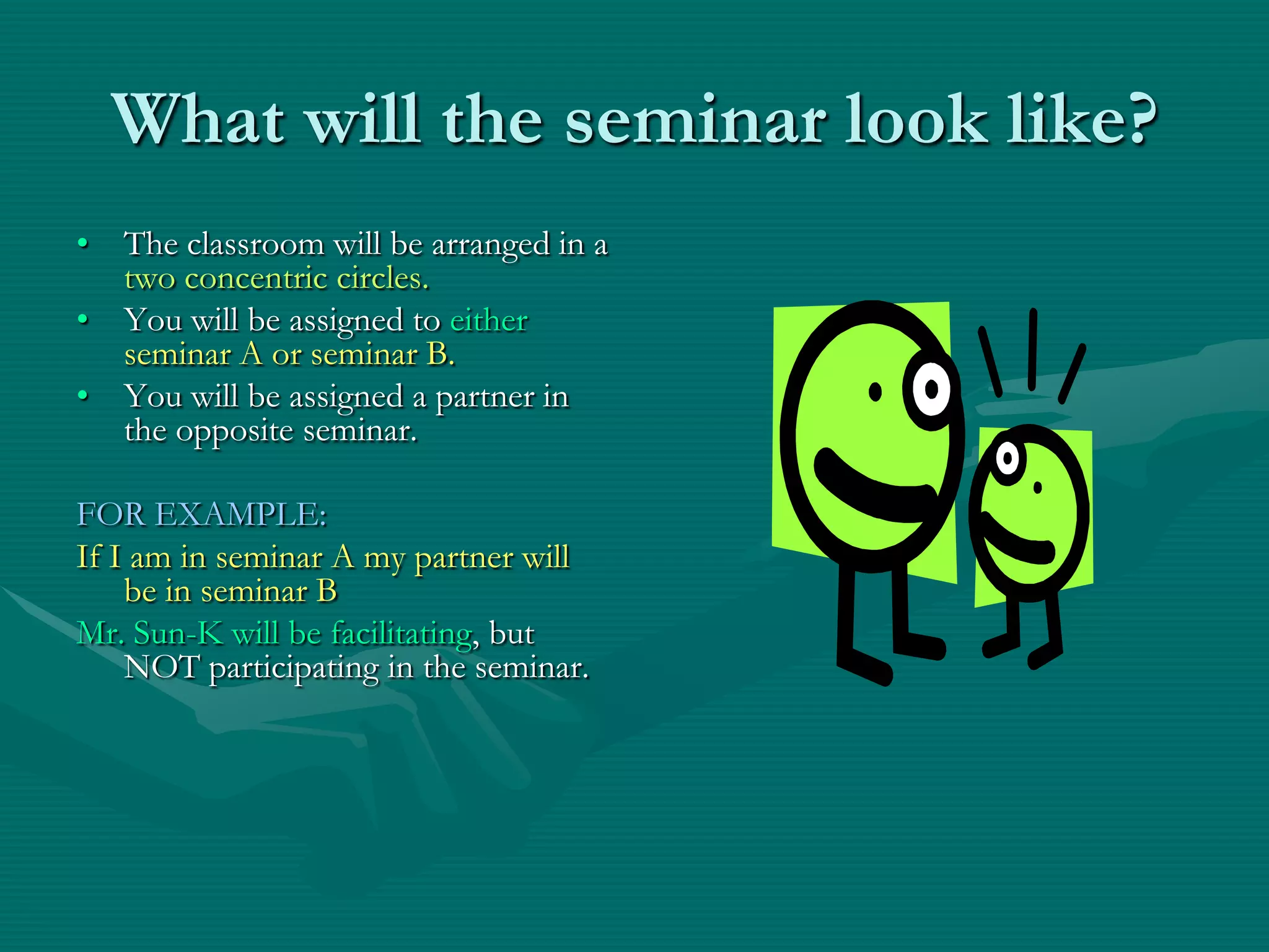 What will the seminar look like?The classroom will be arranged in a two concentric circles.You will be assigned to either seminar A or seminar B. You will be assigned a partner in the opposite seminar.FOR EXAMPLE:If I am in seminar A my partner will be in seminar BMr. Sun-K will be facilitating, but NOT participating in the seminar.