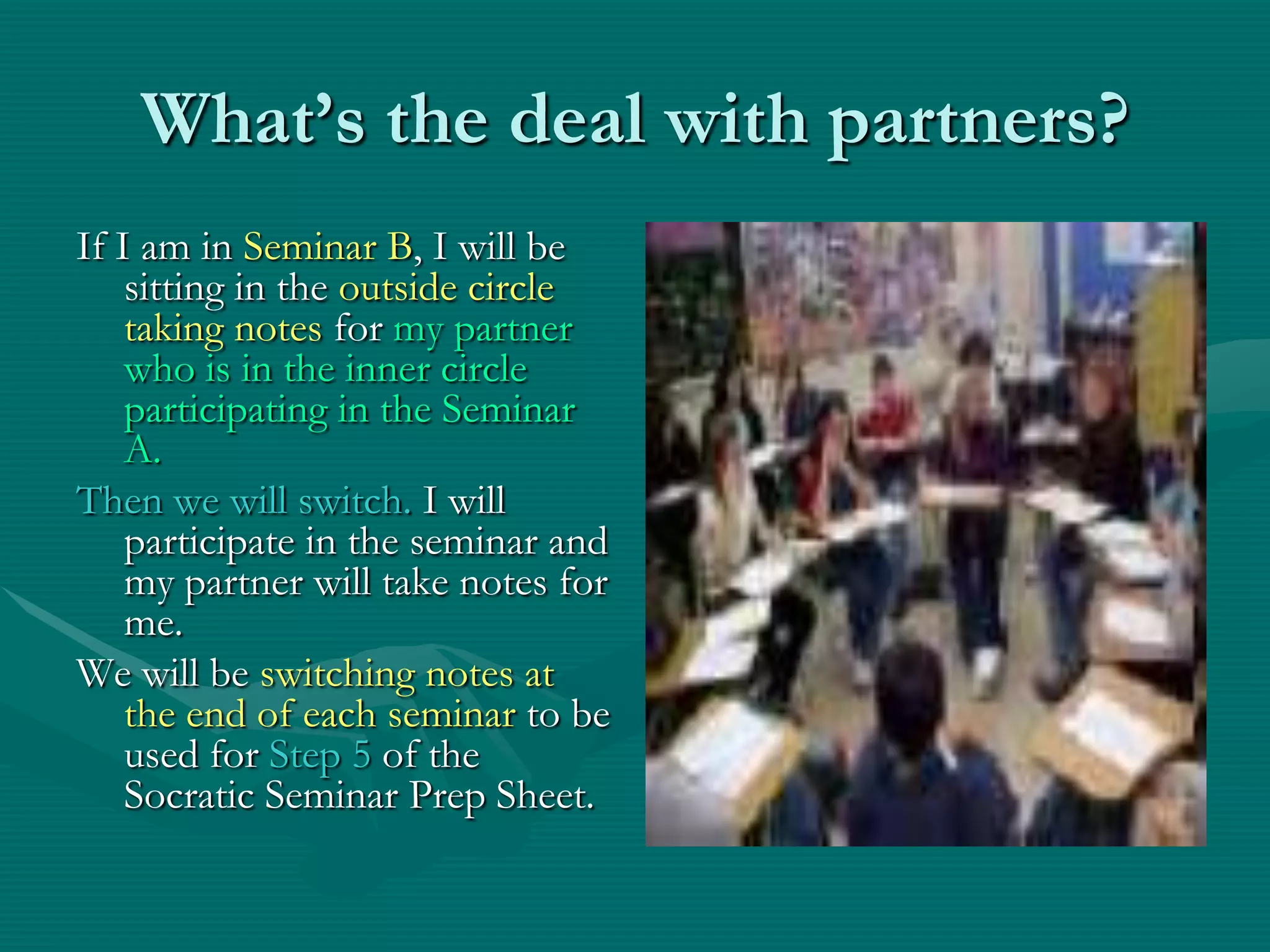 What’s the deal with partners?If I am in Seminar B, I will be sitting in the outside circle taking notes for my partner who is in the inner circle participating in the Seminar A.Then we will switch. I will participate in the seminar and my partner will take notes for me.We will be switching notes at the end of each seminar to be used for Step 5 of the Socratic Seminar Prep Sheet. 