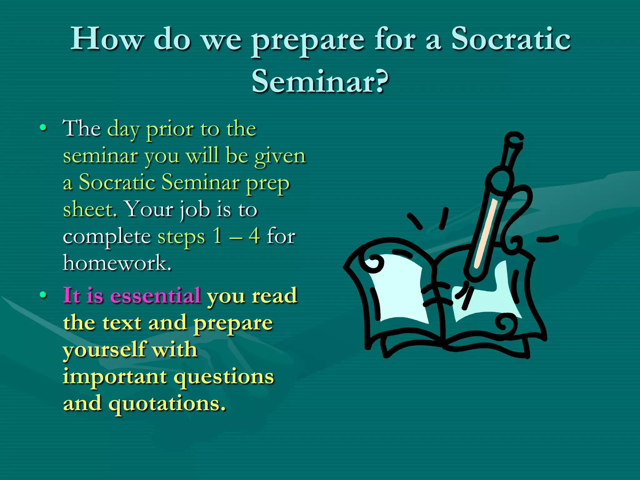 How do we prepare for a Socratic Seminar?The day prior to the seminar you will be given a Socratic Seminar prep sheet. Your job is to complete steps 1 – 4 for homework. It is essential you read the text and prepare yourself with important questions and quotations.
