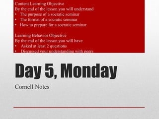 Content Learning Objective 
By the end of the lesson you will understand 
• The purpose of a socratic seminar 
• The format of a socratic seminar 
• How to prepare for a socratic seminar 
Learning Behavior Objective 
By the end of the lesson you will have 
• Asked at least 2 questions 
• Discussed your understanding with peers 
Day 5, Monday 
Cornell Notes 
 