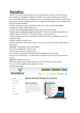 Socrative:
Socrative is a smart, student response system that empowers teachers to collect data from
their students via smartphones, laptops, and tablets. The teachers find Socrative to be the
most useful SMS app because students can use it on any platform with internet service, rather
than phones with text messaging services. It is a great way for teachers to assess students and
collect immediate feedback.
Teachers and students can use Socrative on any device with a web browser (tablets,
smartphones, laptops, iPod Touches, etc.).
Teachers login at t.socrative.com by entering their email and password.
Students login at m.socrative.com by entering the "virtual room number" provided by the
teacher. Students will then see "Waiting for teacher to start an activity...”.
Teachers initiate an activity by selecting it on their main screen (e.g. Multiple Choice, T/F,
and Quick Quiz).
Students respond on their devices.
Students' results are visible on the Teacher's screen or sent in an email.(the teacher choose
this option).
Step One: Tell Students to Join Your Session
Once you've logged into t.socrative.com
Tell your class to go to m.socrative.com
Next, tell them to join Room Number XXXX to participate in your session.
This is your "Virtual Room". You don't need to memorize it. It'll always be on your home
screen.
Step Two: Initiate an Activity
When the students respond to the questions, you'll see the results on your screen.
Now we will see together step by step how it works.
Socrative home page:
 