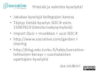 Yhteisiä ja valmiita kyselyitä! 
• Jakakaa kyselyjä kollegojen kanssa 
• Täytyy tietää kyselyn SOC # esim. 
13007619 (tietoturvakysymyksiä) 
• Import Quiz > muokkaa > uusi SOC # 
• http://www.socrative.com/garden > 
sharing 
• http://blog.edu.turku.fi/takio/socrative-tehtavien- 
kerays > suomalaisten 
opettajien kyselyitä 
Jaa sinäkin! 
