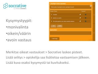 Kysymystyypit: 
•monivalinta 
•oikein/väärin 
•avoin vastaus 
Merkitse oikeat vastaukset > Socrative laskee pisteet. 
Lisää selitys > opiskelija saa lisätietoa vastaamisen jälkeen. 
Lisää kuva osaksi kysymystä tai kuvitukseksi. 
 