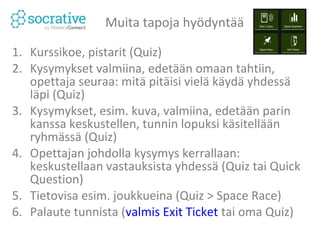Muita tapoja hyödyntää 
1. Kurssikoe, pistarit (Quiz) 
2. Kysymykset valmiina, edetään omaan tahtiin, 
opettaja seuraa: mitä pitäisi vielä käydä yhdessä läpi 
(Quiz) 
3. Kysymykset, esim. kuva, valmiina, edetään parin 
kanssa keskustellen, tunnin lopuksi käsitellään 
ryhmässä (Quiz) 
4. Opettajan johdolla kysymys kerrallaan: keskustellaan 
vastauksista yhdessä (Quiz tai Quick Question) 
5. Tietovisa esim. joukkueina (Quiz > Space Race) 
”Watch the Rockets race as students work in teams 
to answer questions!” 
 