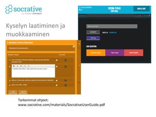 Muita tapoja hyödyntää 
7. Opiskelijat tekevät kurssin aiheista kokeet toisilleen 
(kirjautuminen Socrative Teacher) 
8. Kurssikoe ja vastausten tarkistus (kaikki oikeat 
vaihtoehdot mukaan!) 
9. Etätehtävä, kysely käynnissä esim. 20h seuraavaan 
tuntiin asti (mahdollinen myös välitön palaute 
vastauksesta) 
10.Osallistuminen nimellä tai nimettömänä, riippuu 
tehtävästä 
11.Yhteenvedon (excelistä) voi visualisoida esim. 
Wordle-sanapilvenä 
12.More ideas: www.socrative.com/garden/ 
 