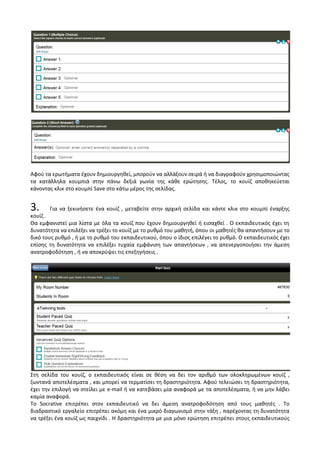 Αφού τα ερωτήματα έχουν δημιουργηθεί, μπορούν να αλλάξουν σειρά ή να διαγραφούν χρησιμοποιώντας
τα κατάλληλα κουμπιά στην πάνω δεξιά γωνία της κάθε ερώτησης. Τέλος, το κουίζ αποθηκεύεται
κάνοντας κλικ στο κουμπί Save στο κάτω μέρος της σελίδας.
3. Για να ξεκινήσετε ένα κουίζ , μεταβείτε στην αρχική σελίδα και κάντε κλικ στο κουμπί έναρξης
κουίζ .
Θα εμφανιστεί μια λίστα με όλα τα κουίζ που έχουν δημιουργηθεί ή εισαχθεί . Ο εκπαιδευτικός έχει τη
δυνατότητα να επιλέξει να τρέξει το κουίζ με το ρυθμό του μαθητή, όπου οι μαθητές θα απαντήσουν με το
δικό τους ρυθμό , ή με το ρυθμό του εκπαιδευτικού, όπου ο ίδιος επιλέγει το ρυθμό. Ο εκπαιδευτικός έχει
επίσης τη δυνατότητα να επιλέξει τυχαία εμφάνιση των απαντήσεων , να απενεργοποιήσει την άμεση
ανατροφοδότηση , ή να αποκρύψει τις επεξηγήσεις .
Στη σελίδα του κουίζ, ο εκπαιδευτικός είναι σε θέση να δει τον αριθμό των ολοκληρωμένων κουίζ ,
ζωντανά αποτελέσματα , και μπορεί να τερματίσει τη δραστηριότητα. Αφού τελειώσει τη δραστηριότητα,
έχει την επιλογή να στείλει με e-mail ή να κατεβάσει μία αναφορά με τα αποτελέσματα, ή να μην λάβει
καμία αναφορά.
Το Socrative επιτρέπει στον εκπαιδευτικό να δει άμεση ανατροφοδότηση από τους μαθητές . Το
διαδραστικό εργαλείο επιτρέπει ακόμη και ένα μικρό διαγωνισμό στην τάξη , παρέχοντας τη δυνατότητα
να τρέξει ένα κουίζ ως παιχνίδι . Η δραστηριότητα με μια μόνο ερώτηση επιτρέπει στους εκπαιδευτικούς
 