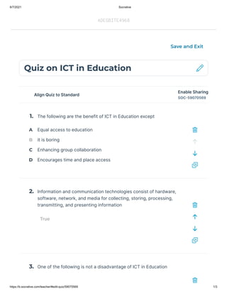 6/7/2021 Socrative
https://b.socrative.com/teacher/#edit-quiz/59070569 1/3
Align Quiz to Standard
The following are the benefit of ICT in Education except
Information and communication technologies consist of hardware,
software, network, and media for collecting, storing, processing,
transmitting, and presenting information 
True
One of the following is not a disadvantage of ICT in Education
Quiz on ICT in Education
Save and Exit
Enable Sharing
SOC-59070569
1.
A
B
C
D
2.
3.
Equal access to education
it is boring
Enhancing group collaboration
Encourages time and place access
ADEGBITE4968
 