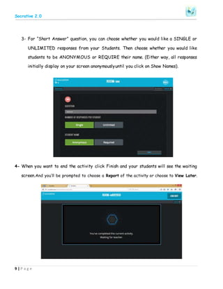 Socrative 2.0
9 | P a g e
3- For “Short Answer” question, you can choose whether you would like a SINGLE or
UNLIMITED responses from your Students. Then choose whether you would like
students to be ANONYMOUS or REQUIRE their name. (Either way, all responses
initially display on your screen anonymouslyuntil you click on Show Names).
4- When you want to end the activity click Finish and your students will see the waiting
screen.And you’ll be prompted to choose a Report of the activity or choose to View Later.
 
