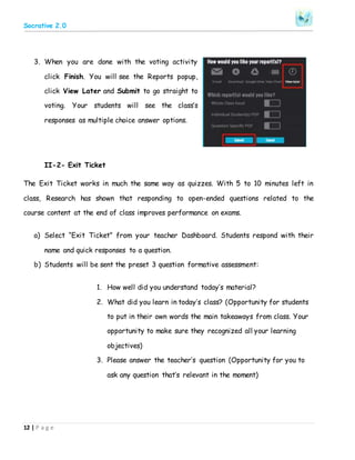 Socrative 2.0
12 | P a g e
3. When you are done with the voting activity
click Finish. You will see the Reports popup,
click View Later and Submit to go straight to
voting. Your students will see the class’s
responses as multiple choice answer options.
II-2- Exit Ticket
The Exit Ticket works in much the same way as quizzes. With 5 to 10 minutes left in
class, Research has shown that responding to open-ended questions related to the
course content at the end of class improves performance on exams.
a) Select “Exit Ticket” from your teacher Dashboard. Students respond with their
name and quick responses to a question.
b) Students will be sent the preset 3 question formative assessment:
1. How well did you understand today’s material?
2. What did you learn in today’s class? (Opportunity for students
to put in their own words the main takeaways from class. Your
opportunity to make sure they recognized all your learning
objectives)
3. Please answer the teacher’s question (Opportunity for you to
ask any question that’s relevant in the moment)
 