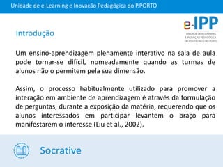Socrative
Unidade de e-Learning e Inovação Pedagógica do P.PORTO
Um ensino-aprendizagem plenamente interativo na sala de aula
pode tornar-se difícil, nomeadamente quando as turmas de
alunos não o permitem pela sua dimensão.
Assim, o processo habitualmente utilizado para promover a
interação em ambiente de aprendizagem é através da formulação
de perguntas, durante a exposição da matéria, requerendo que os
alunos interessados em participar levantem o braço para
manifestarem o interesse (Liu et al., 2002).
Introdução
 