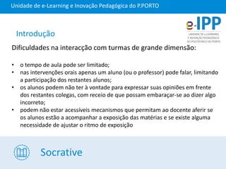 Socrative
Unidade de e-Learning e Inovação Pedagógica do P.PORTO
Dificuldades na interacção com turmas de grande dimensão:
• o tempo de aula pode ser limitado;
• nas intervenções orais apenas um aluno (ou o professor) pode falar, limitando
a participação dos restantes alunos;
• os alunos podem não ter à vontade para expressar suas opiniões em frente
dos restantes colegas, com receio de que possam embaraçar-se ao dizer algo
incorreto;
• podem não estar acessíveis mecanismos que permitam ao docente aferir se
os alunos estão a acompanhar a exposição das matérias e se existe alguma
necessidade de ajustar o ritmo de exposição
Introdução
 