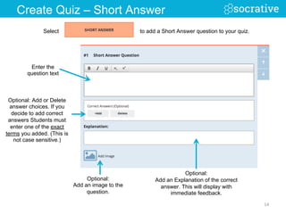 Optional: Add or Delete
answer choices. If you
decide to add correct
answers Students must
enter one of the exact
terms you added. (This is
not case sensitive.)
Optional:
Add an image to the
question.
Enter the
question text
14	
  
Create Quiz – Short Answer
Select to add a Short Answer question to your quiz.
Optional:
Add an Explanation of the correct
answer. This will display with
immediate feedback.
 