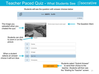 Students will see the question with answer choices below:
When a student
selects an answer
choice it will turn blue
Students select “Submit Answer”
to send their choice to the
teacher. Students will then see
the “Waiting for Teacher” screen. 21
The image you
uploaded when you
created the quiz
Teacher Paced Quiz - What Students See
The Question Stem
Students can click
to zoom in on the
picture
 