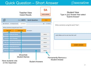 Show/hide
Student Names
Student AnswersHave students vote
on the responses
Permanently Remove a
Student Answer
27	
  
Student View
Type in your Answer then select
“Submit Answer”
Teacher View
Instant Results
Quick Question – Short Answer
 