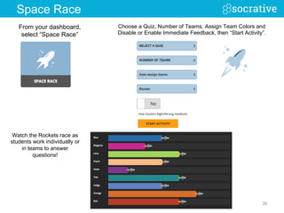 From your dashboard,
select “Space Race”
Watch the Rockets race as
students work individually or
in teams to answer
questions!
Choose a Quiz, Number of Teams, Assign Team Colors and
Disable or Enable Immediate Feedback, then “Start Activity”.
28	
  
Space Race
 