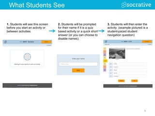 1. Students will see this screen
before you start an activity or
between activities.
3. Students will then enter the
activity. (example pictured is a
student-paced student
navigation question)
2. Students will be prompted
for their name if it is a quiz
based activity or a quick short
answer (or you can choose to
disable names).
8	
  
What Students See
 