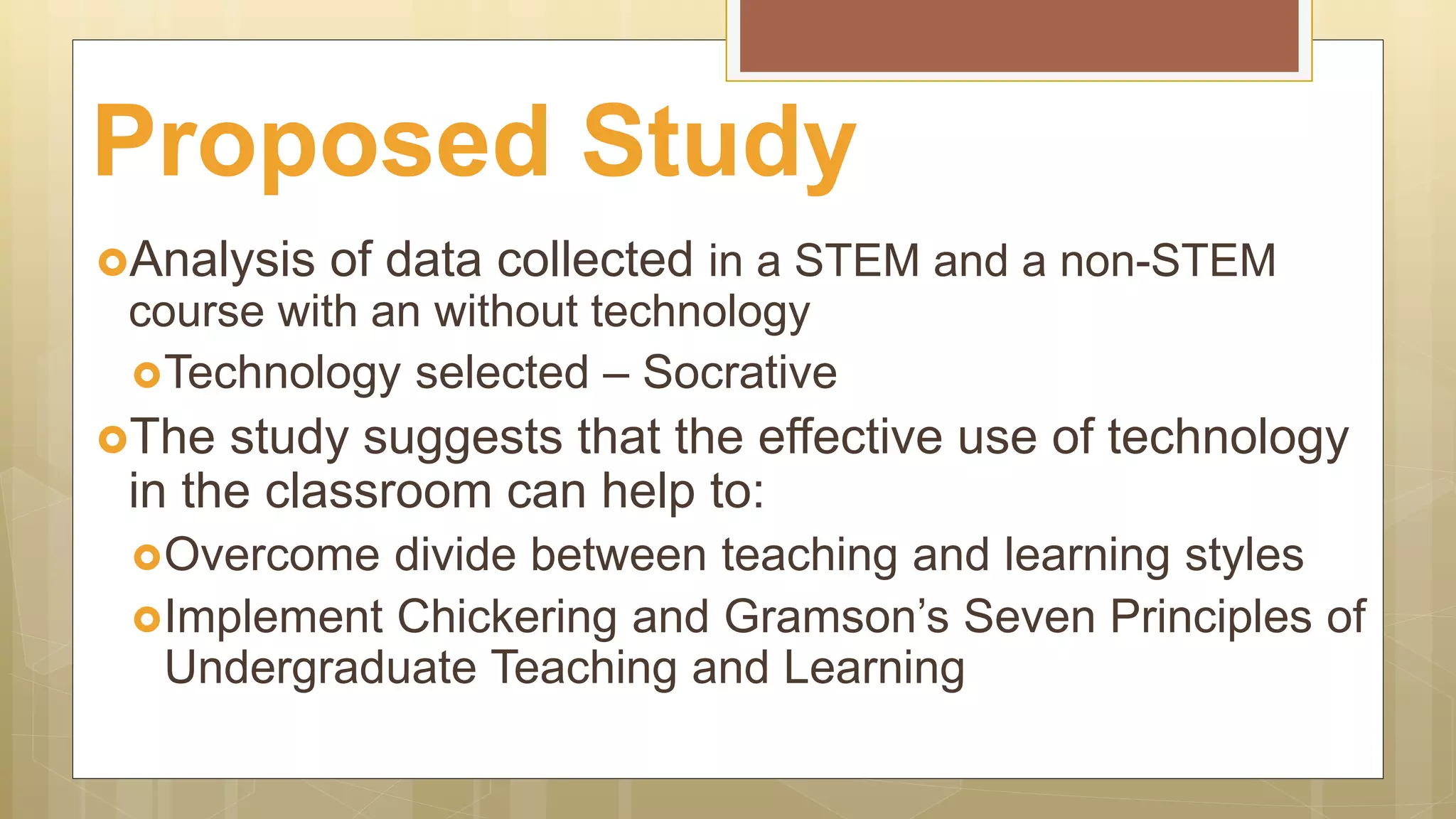 Analysis of data collected in a STEM and a non-STEM
course with an without technology
Technology selected – Socrative
The study suggests that the effective use of technology
in the classroom can help to:
Overcome divide between teaching and learning styles
Implement Chickering and Gramson’s Seven Principles of
Undergraduate Teaching and Learning
Proposed Study
 