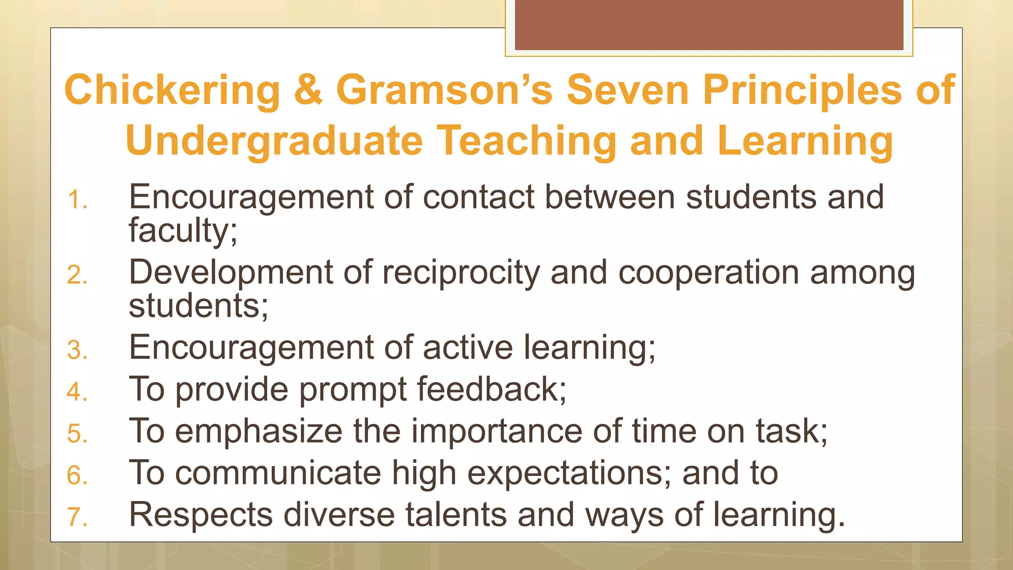 1. Encouragement of contact between students and
faculty;
2. Development of reciprocity and cooperation among
students;
3. Encouragement of active learning;
4. To provide prompt feedback;
5. To emphasize the importance of time on task;
6. To communicate high expectations; and to
7. Respects diverse talents and ways of learning.
Chickering & Gramson’s Seven Principles of
Undergraduate Teaching and Learning
 