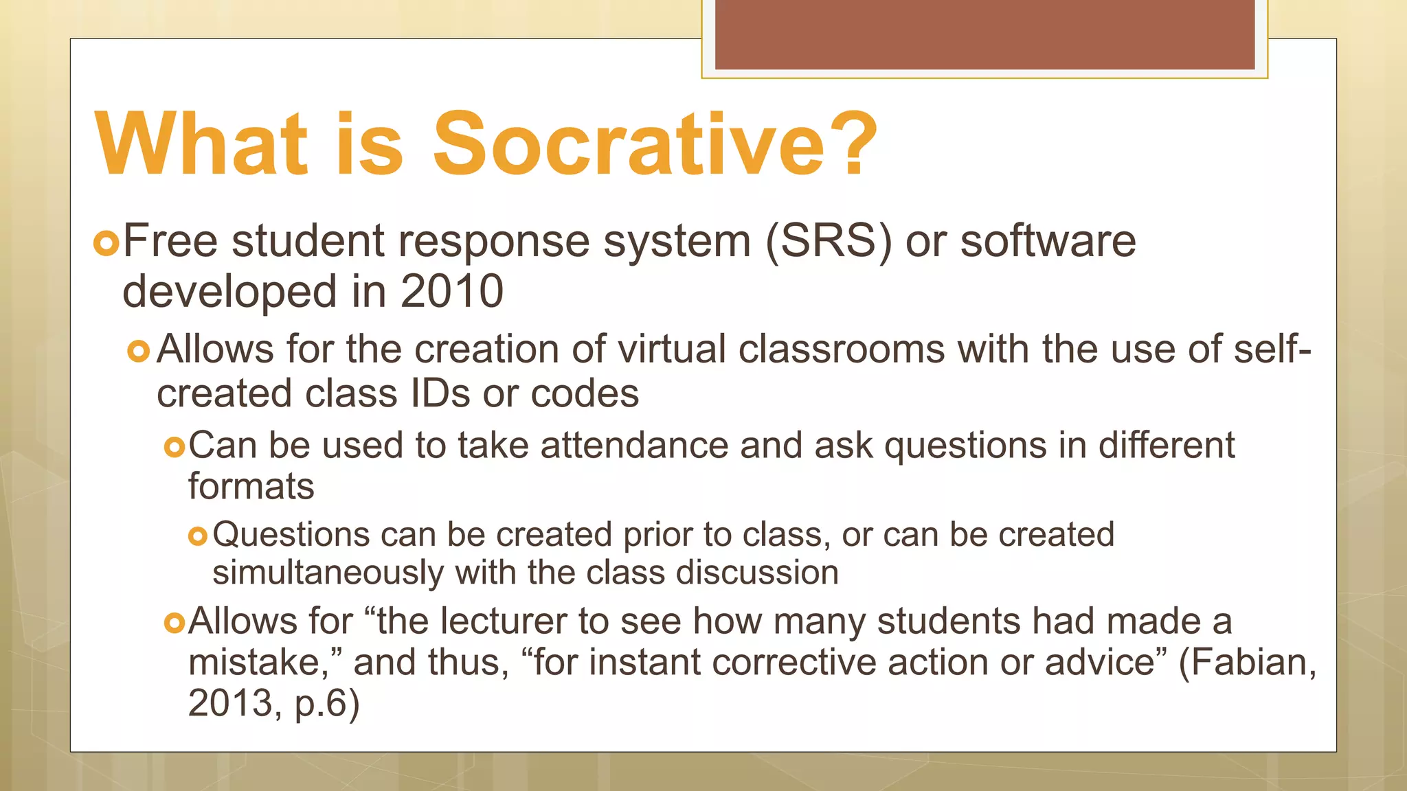 Free student response system (SRS) or software
developed in 2010
Allows for the creation of virtual classrooms with the use of self-
created class IDs or codes
Can be used to take attendance and ask questions in different
formats
Questions can be created prior to class, or can be created
simultaneously with the class discussion
Allows for “the lecturer to see how many students had made a
mistake,” and thus, “for instant corrective action or advice” (Fabian,
2013, p.6)
What is Socrative?
 