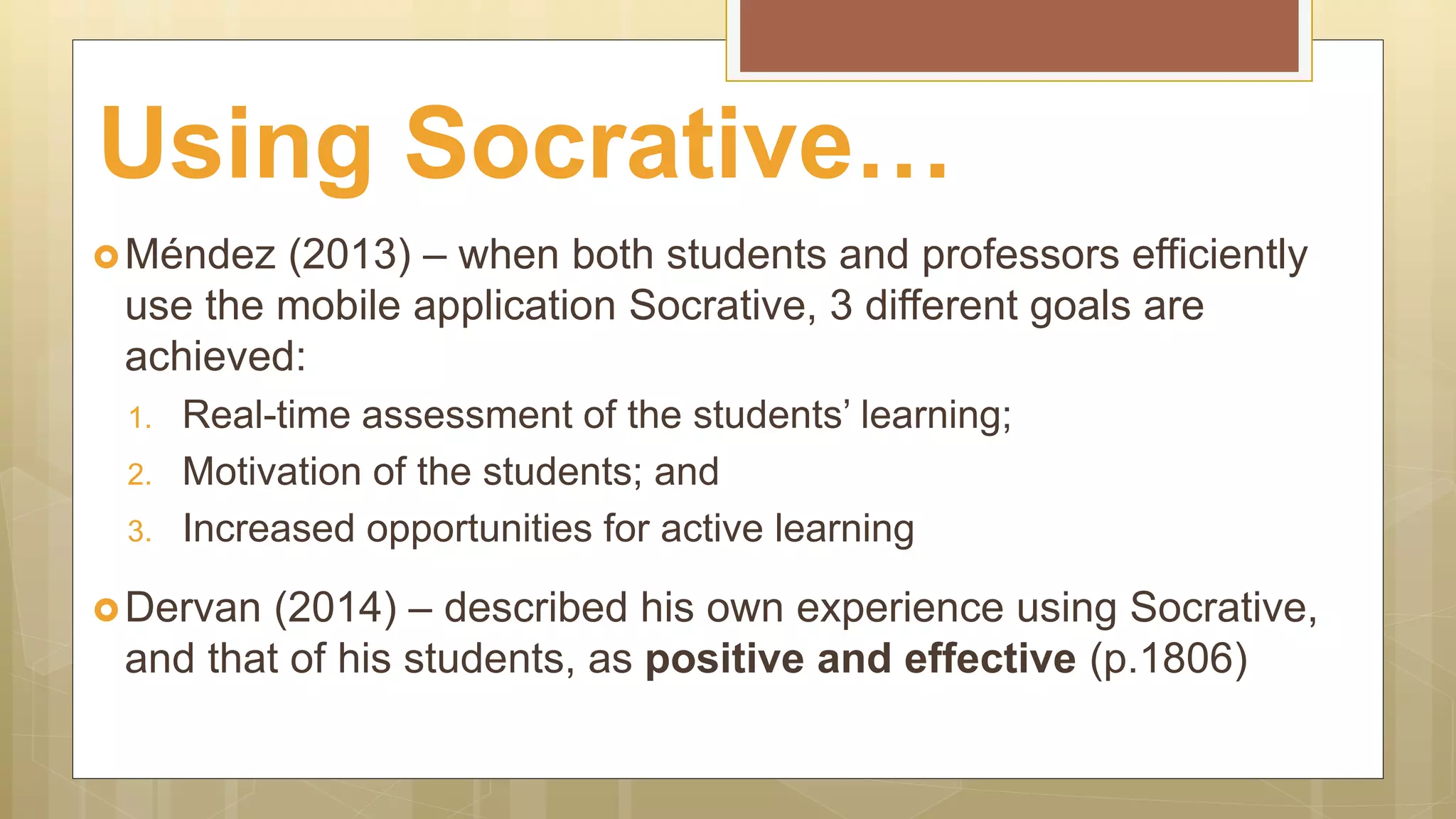 Méndez (2013) – when both students and professors efficiently
use the mobile application Socrative, 3 different goals are
achieved:
1. Real-time assessment of the students’ learning;
2. Motivation of the students; and
3. Increased opportunities for active learning
Dervan (2014) – described his own experience using Socrative,
and that of his students, as positive and effective (p.1806)
Using Socrative…
 