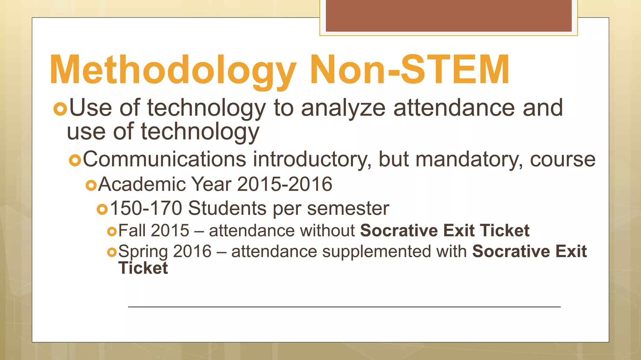 Methodology Non-STEM
Use of technology to analyze attendance and
use of technology
Communications introductory, but mandatory, course
Academic Year 2015-2016
150-170 Students per semester
Fall 2015 – attendance without Socrative Exit Ticket
Spring 2016 – attendance supplemented with Socrative Exit
Ticket
 