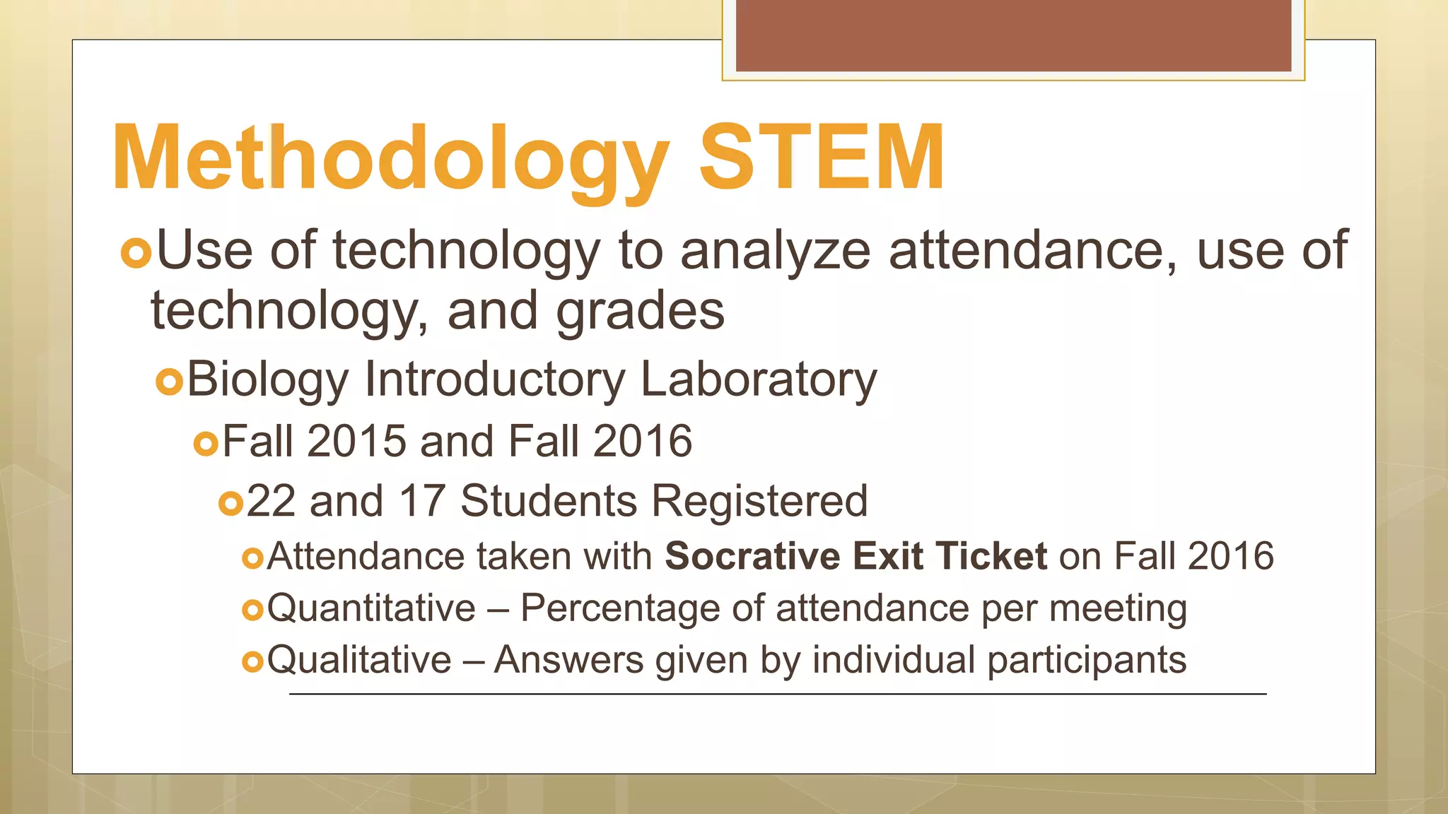 Methodology STEM
Use of technology to analyze attendance, use of
technology, and grades
Biology Introductory Laboratory
Fall 2015 and Fall 2016
22 and 17 Students Registered
Attendance taken with Socrative Exit Ticket on Fall 2016
Quantitative – Percentage of attendance per meeting
Qualitative – Answers given by individual participants
 