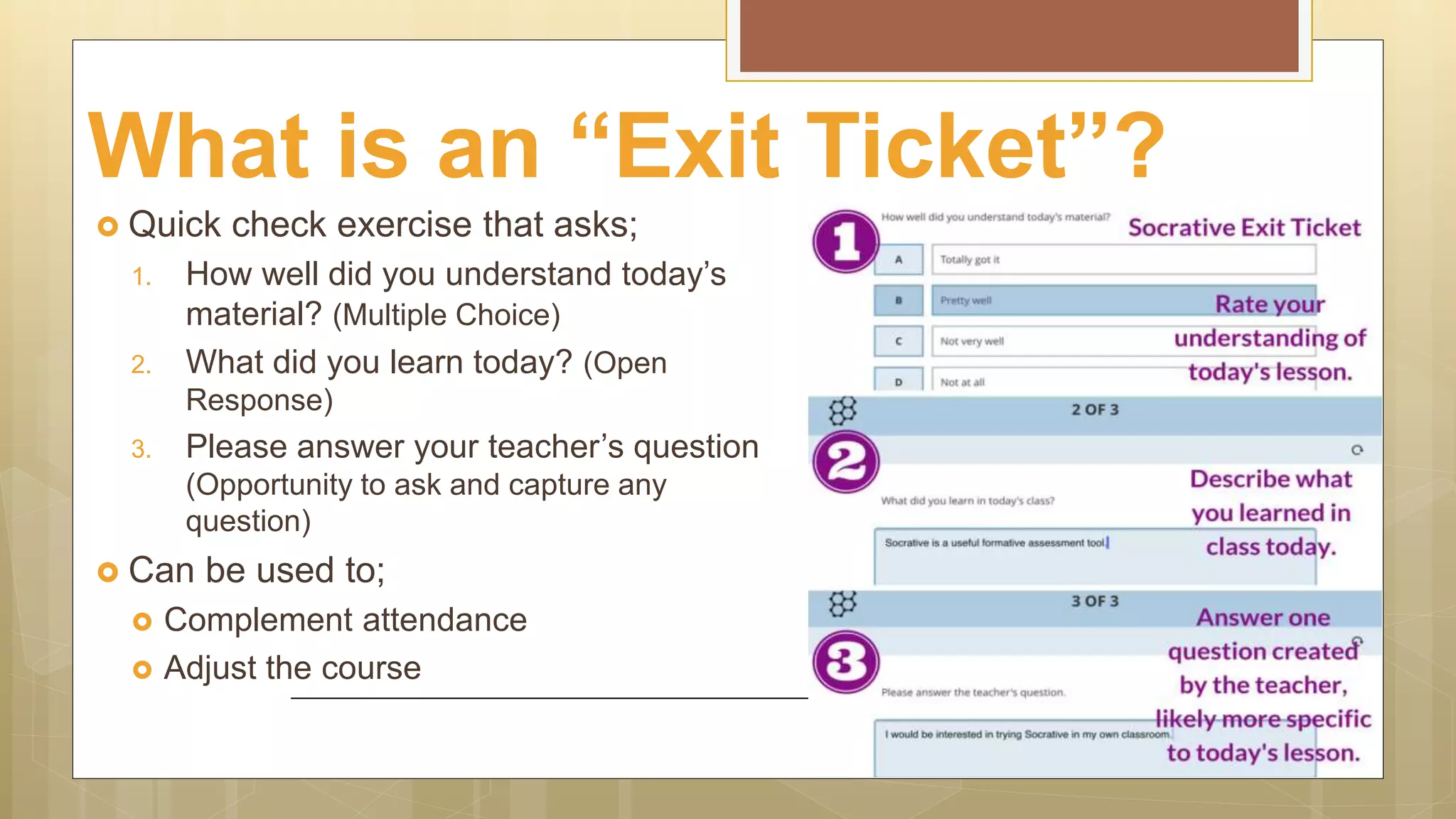What is an “Exit Ticket”?
 Quick check exercise that asks;
1. How well did you understand today’s
material? (Multiple Choice)
2. What did you learn today? (Open
Response)
3. Please answer your teacher’s question
(Opportunity to ask and capture any
question)
 Can be used to;
 Complement attendance
 Adjust the course
 
