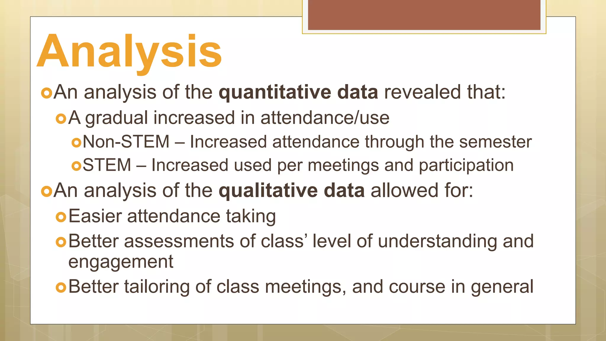 An analysis of the quantitative data revealed that:
A gradual increased in attendance/use
Non-STEM – Increased attendance through the semester
STEM – Increased used per meetings and participation
An analysis of the qualitative data allowed for:
Easier attendance taking
Better assessments of class’ level of understanding and
engagement
Better tailoring of class meetings, and course in general
Analysis
 
