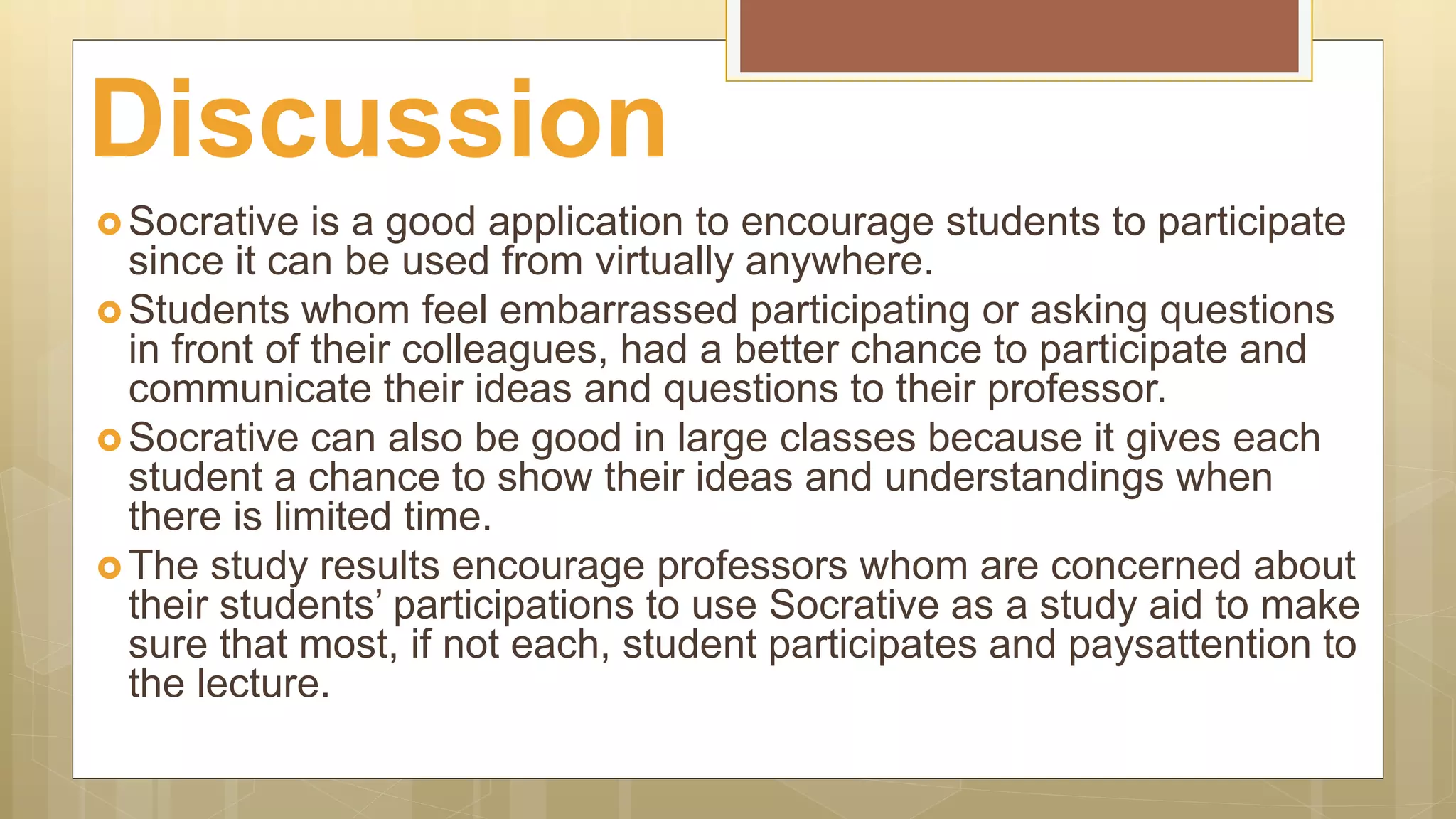  Socrative is a good application to encourage students to participate
since it can be used from virtually anywhere.
 Students whom feel embarrassed participating or asking questions
in front of their colleagues, had a better chance to participate and
communicate their ideas and questions to their professor.
 Socrative can also be good in large classes because it gives each
student a chance to show their ideas and understandings when
there is limited time.
 The study results encourage professors whom are concerned about
their students’ participations to use Socrative as a study aid to make
sure that most, if not each, student participates and paysattention to
the lecture.
Discussion
 