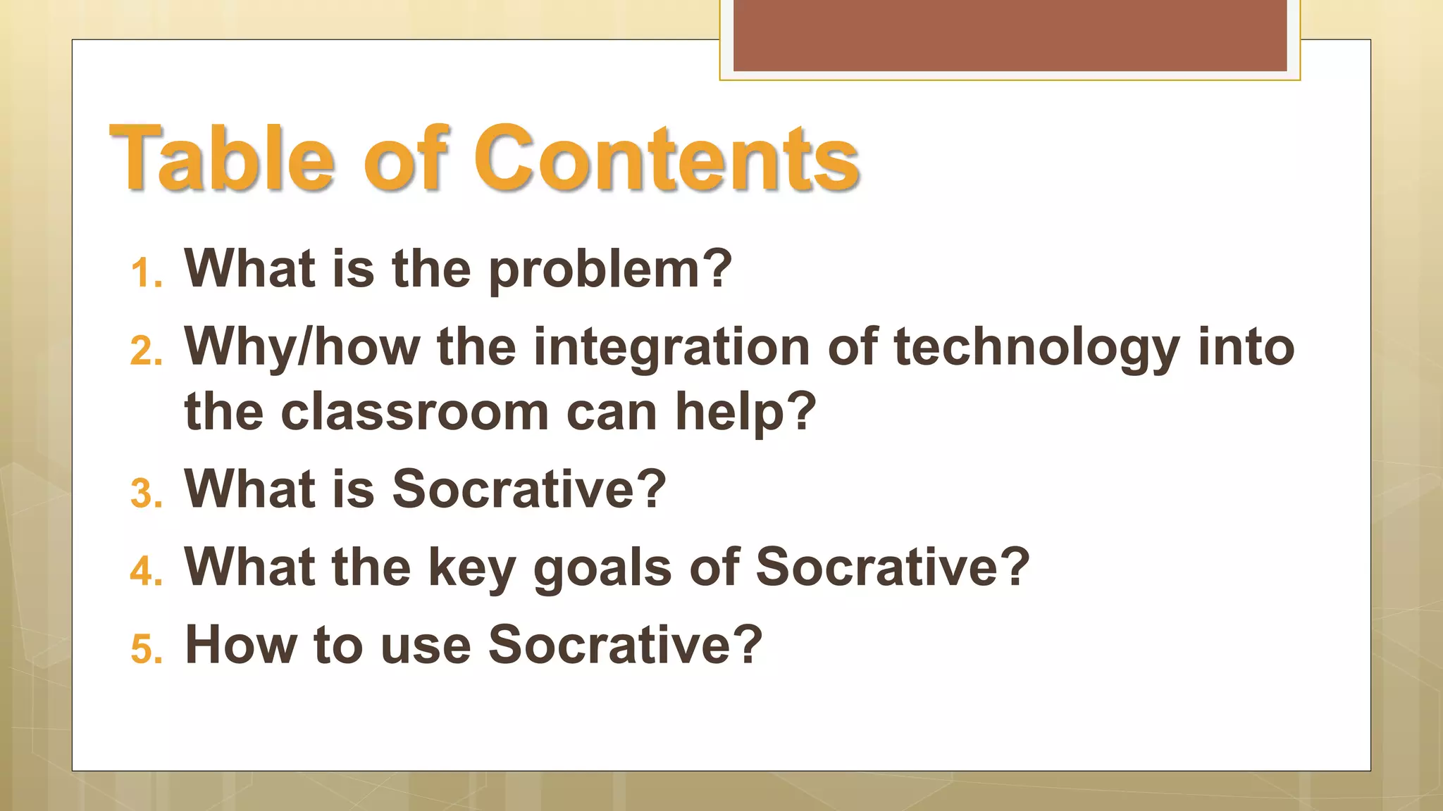 1. What is the problem?
2. Why/how the integration of technology into
the classroom can help?
3. What is Socrative?
4. What the key goals of Socrative?
5. How to use Socrative?
Table of Contents
 