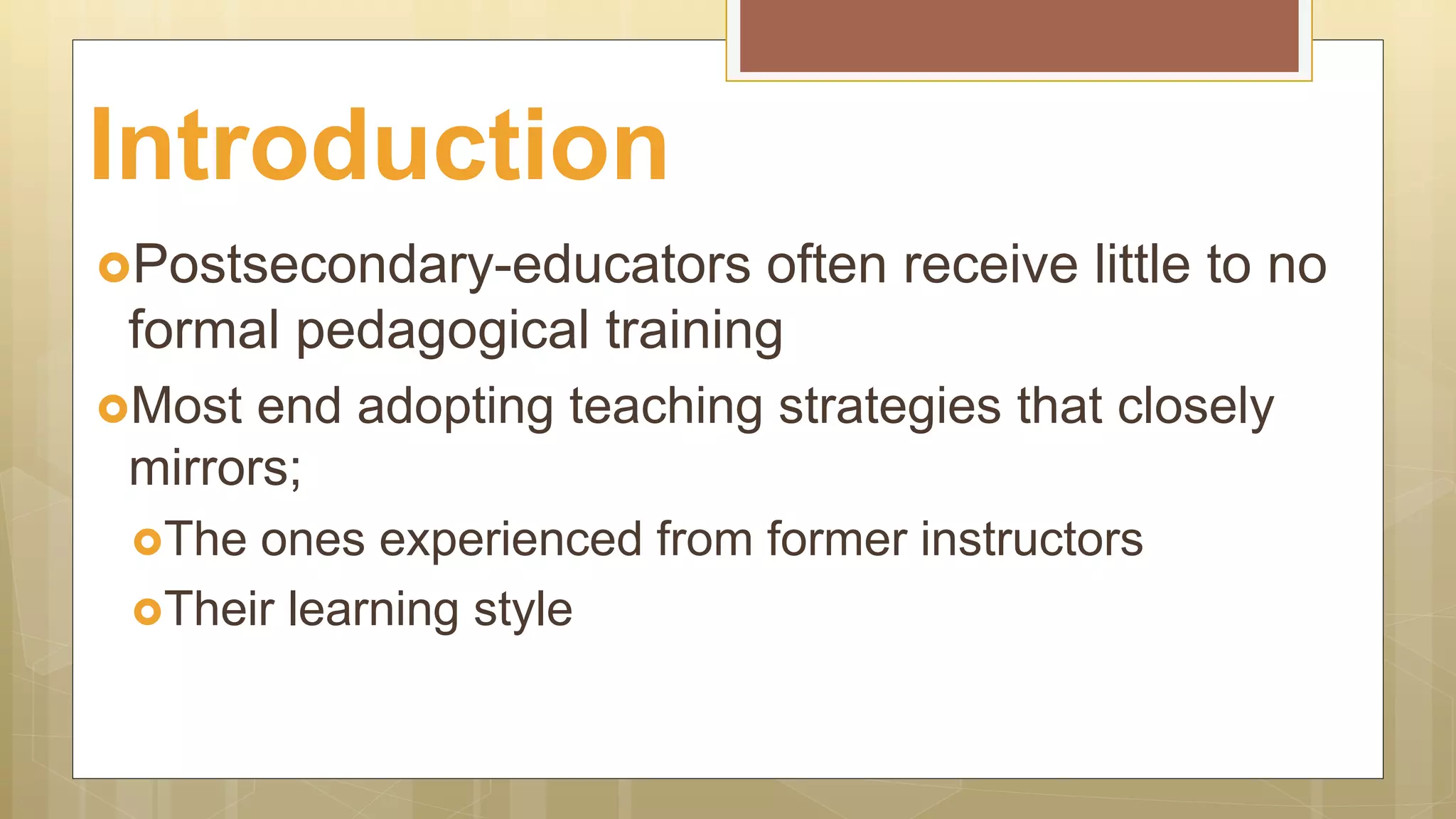 Postsecondary-educators often receive little to no
formal pedagogical training
Most end adopting teaching strategies that closely
mirrors;
The ones experienced from former instructors
Their learning style
Introduction
 