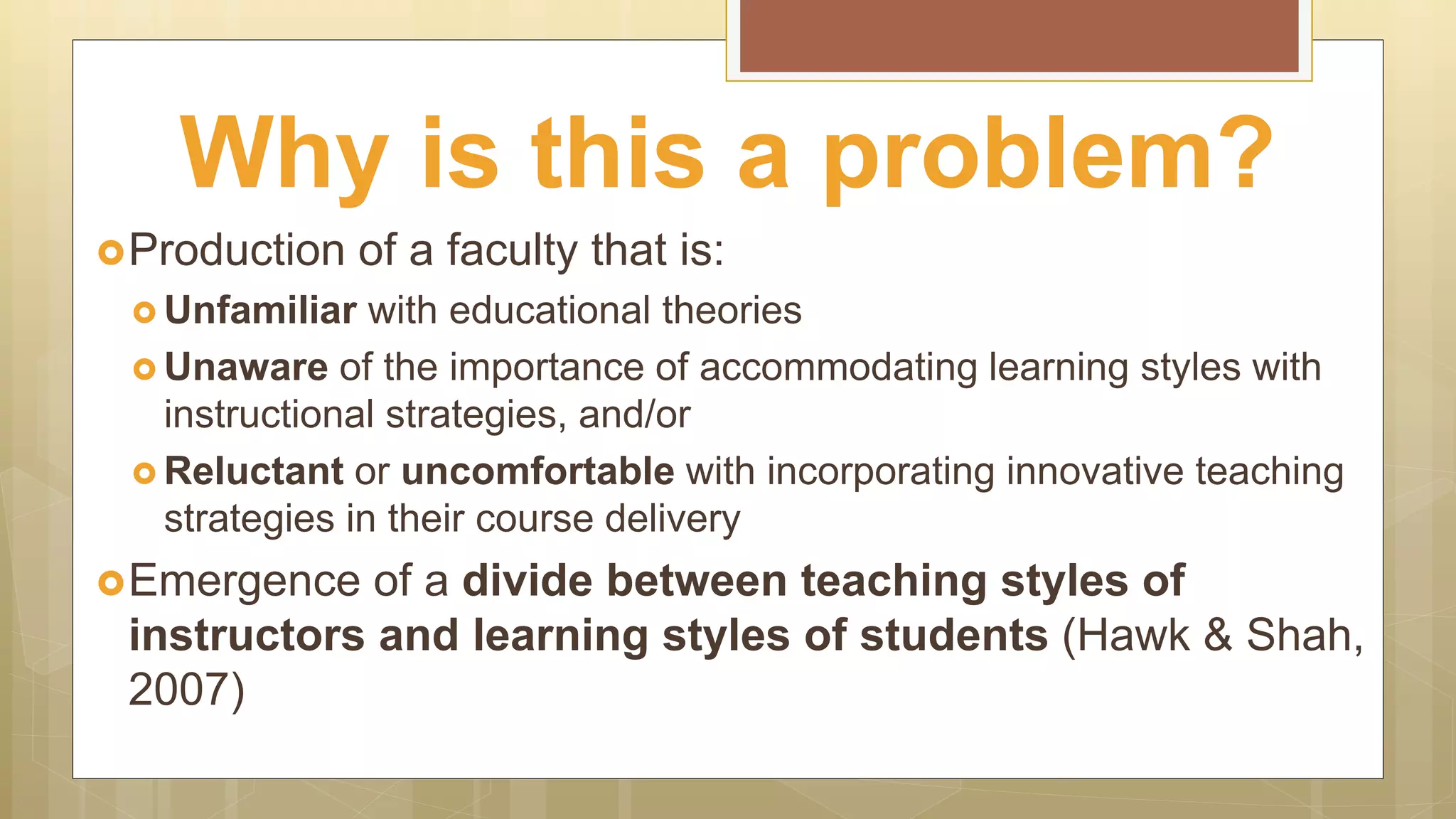 Production of a faculty that is:
 Unfamiliar with educational theories
 Unaware of the importance of accommodating learning styles with
instructional strategies, and/or
 Reluctant or uncomfortable with incorporating innovative teaching
strategies in their course delivery
Emergence of a divide between teaching styles of
instructors and learning styles of students (Hawk & Shah,
2007)
Why is this a problem?
 
