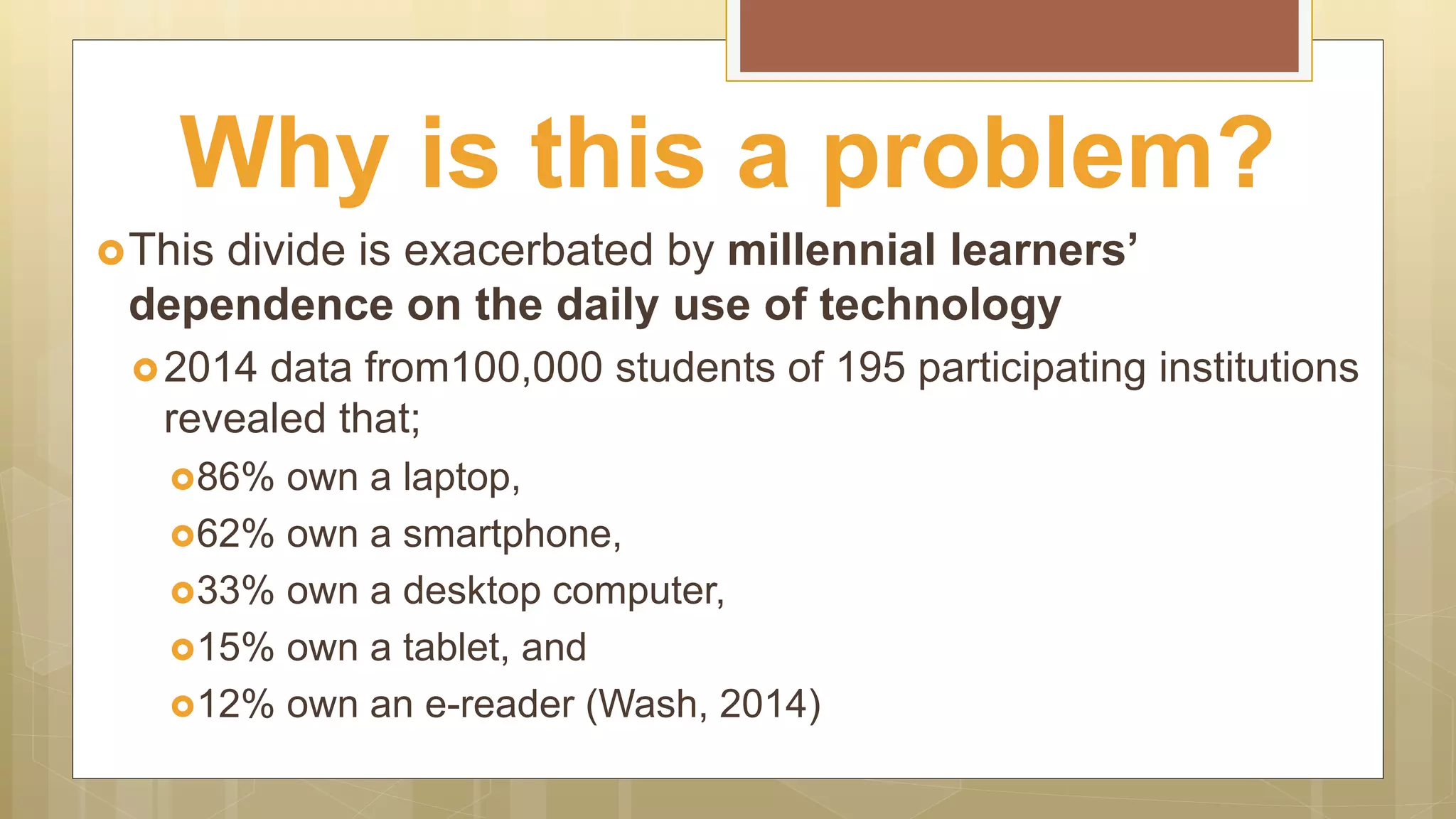 This divide is exacerbated by millennial learners’
dependence on the daily use of technology
2014 data from100,000 students of 195 participating institutions
revealed that;
86% own a laptop,
62% own a smartphone,
33% own a desktop computer,
15% own a tablet, and
12% own an e-reader (Wash, 2014)
Why is this a problem?
 