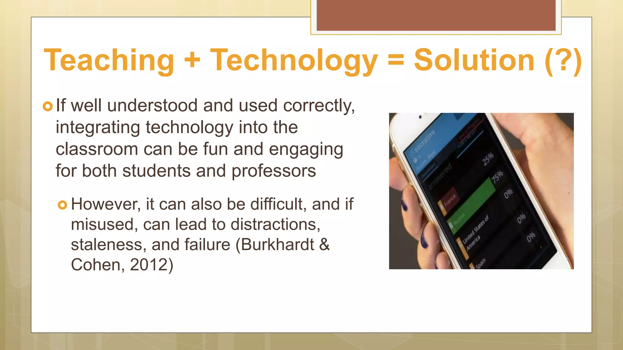 If well understood and used correctly,
integrating technology into the
classroom can be fun and engaging
for both students and professors
 However, it can also be difficult, and if
misused, can lead to distractions,
staleness, and failure (Burkhardt &
Cohen, 2012)
Teaching + Technology = Solution (?)
 