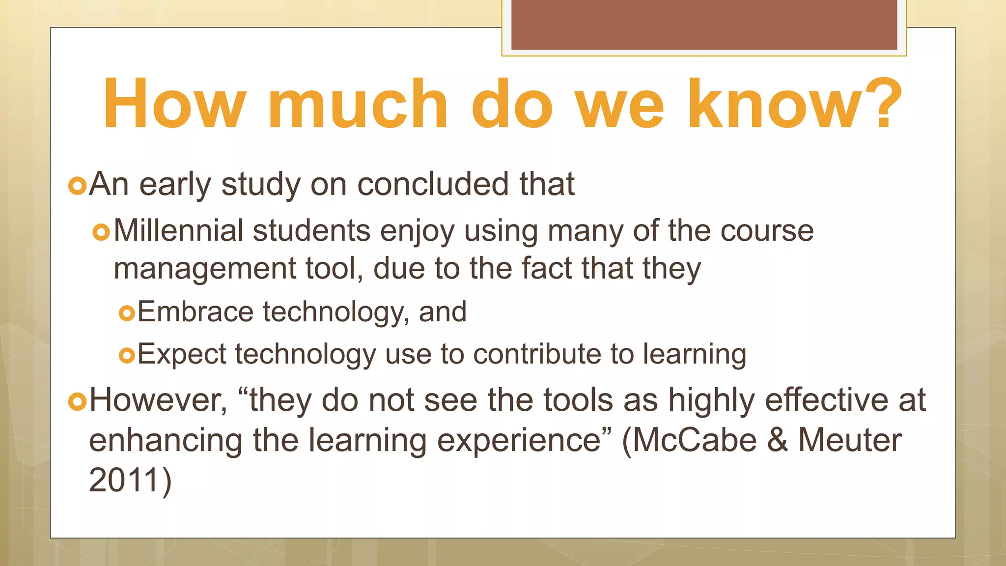 An early study on concluded that
Millennial students enjoy using many of the course
management tool, due to the fact that they
Embrace technology, and
Expect technology use to contribute to learning
However, “they do not see the tools as highly effective at
enhancing the learning experience” (McCabe & Meuter
2011)
How much do we know?
 