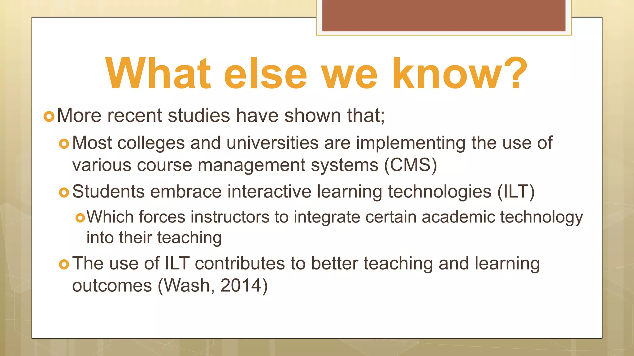 More recent studies have shown that;
Most colleges and universities are implementing the use of
various course management systems (CMS)
Students embrace interactive learning technologies (ILT)
Which forces instructors to integrate certain academic technology
into their teaching
The use of ILT contributes to better teaching and learning
outcomes (Wash, 2014)
What else we know?
 