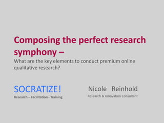 Composing the perfect research symphony –  What are the key elements to conduct premium online qualitative research?  SOCRATIZE!Research – Facilitation - Training Nicole   Reinhold  Research & Innovation Consultant 