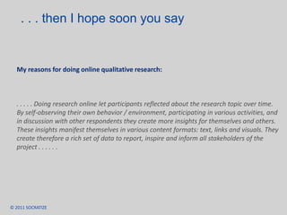 Exploring the Digital DomainEsomar paper 2007 SampleImmersive online research study over 1 week with “Lead Users” in the US and India to understand their digital LifestyleResearch compositionDiary: on user generated contentContext: share tools and servicesProjections: share / create your own UGCGroup-discussion: security and ownership of contentAdvantages: Research was conducted in the context of the research topic