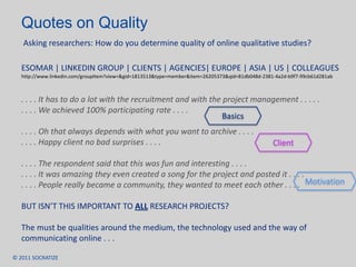 Quotes on Quality  Asking researchers: How do you determine quality of online qualitative studies? ESOMAR | LINKEDIN GROUP | CLIENTS | AGENCIES| EUROPE | ASIA | US | COLLEAGUEShttp://www.linkedin.com/groupItem?view=&gid=1813513&type=member&item=26205373&qid=81db048d-2381-4a2d-b9f7-99cb61d281ab. . . . It has to do a lot with the recruitment and with the project management . . . . .. . . . We achieved 100% participating rate . . . .. . . . Oh that always depends with what you want to archive . . . .. . . . Happy client no bad surprises . . . .. . . . The respondent said that this was fun and interesting . . . .. . . . It was amazing they even created a song for the project and posted it . . . .. . . . People really became a community, they wanted to meet each other . . . .BUT ISN’T THIS IMPORTANT TO ALL RESEARCH PROJECTS?The must be qualities around the medium, the technology used and the way of communicating online . . .  BasicsClientMotivation