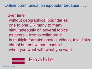 Online communication ispopular because . . . over time without geographical boundaries one to one OR many to many simultaneously on several topics as peers – free to collaborate in multiple formats: photos, videos, text, links virtual but not without context when you want with what you want Enable 