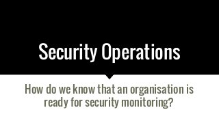 Security Operations
How do we know that an organisation is
ready for security monitoring?
 