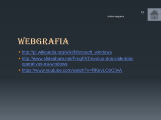 webgrafia
 http://pt.wikipedia.org/wiki/Microsoft_windows
 http://www.slideshare.net/FrogFAT/evoluo-dos-sistemas-
operativos-da-windows
 https://www.youtube.com/watch?v=RKevLOoC3vA
cristina nogueira
13
 
