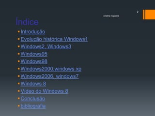 Índice
Introdução
Evolução histórica Windows1
Windows2, Windows3
Windows95
Windows98
Windows2000,windows xp
Windows2006, windows7
Windows 8
Vídeo do Windows 8
Conclusão
bibliografia
cristina nogueira
2
 