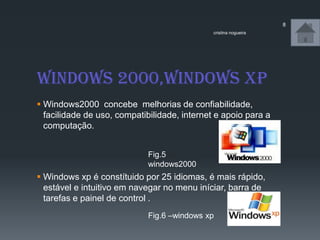 Windows 2000,windows xp
 Windows2000 concebe melhorias de confiabilidade,
facilidade de uso, compatibilidade, internet e apoio para a
computação.
 Windows xp é constítuido por 25 idiomas, é mais rápido,
estável e intuitivo em navegar no menu iníciar, barra de
tarefas e painel de control .
cristina nogueira
8
Fig.5
windows2000
Fig.6 –windows xp
 